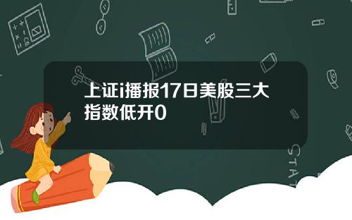 上证i播报17日美股三大指数低开0