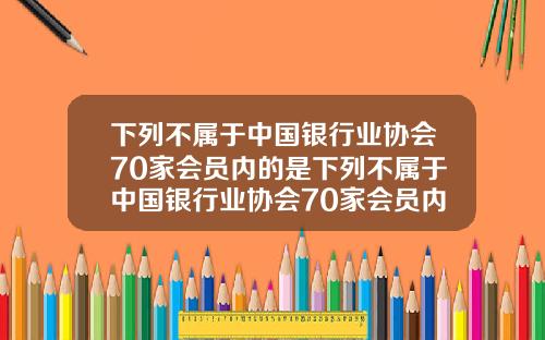 下列不属于中国银行业协会70家会员内的是下列不属于中国银行业协会70家会员内的是什么