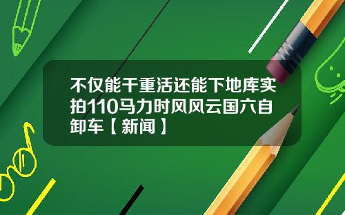 不仅能干重活还能下地库实拍110马力时风风云国六自卸车【新闻】