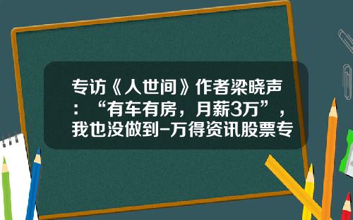 专访《人世间》作者梁晓声：“有车有房，月薪3万”，我也没做到-万得资讯股票专家【新闻】.