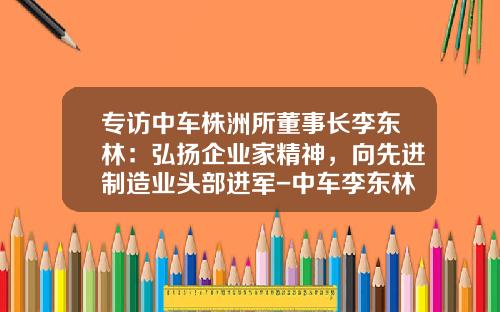 专访中车株洲所董事长李东林：弘扬企业家精神，向先进制造业头部进军-中车李东林年薪多少【新闻】.