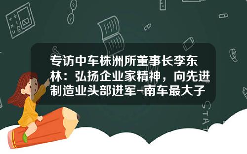 专访中车株洲所董事长李东林：弘扬企业家精神，向先进制造业头部进军-南车最大子公司【新闻】.