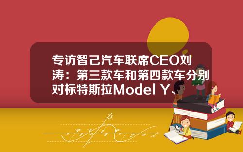 专访智己汽车联席CEO刘涛：第三款车和第四款车分别对标特斯拉Model Y、Model 3｜2023上海车展