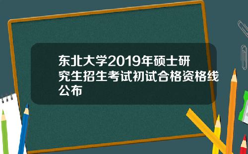 东北大学2019年硕士研究生招生考试初试合格资格线公布