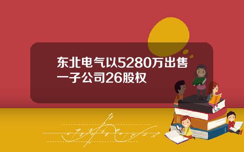 东北电气以5280万出售一子公司26股权
