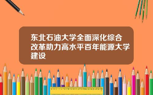 东北石油大学全面深化综合改革助力高水平百年能源大学建设