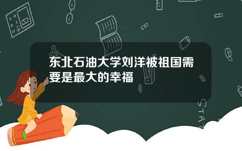 东北石油大学刘洋被祖国需要是最大的幸福