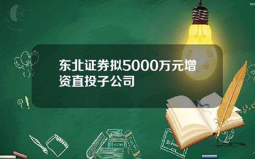 东北证券拟5000万元增资直投子公司