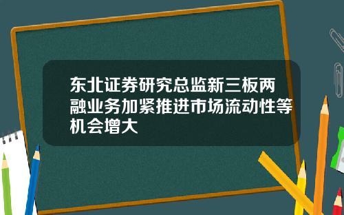 东北证券研究总监新三板两融业务加紧推进市场流动性等机会增大