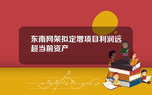 东南网架拟定增项目利润远超当前资产