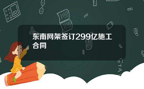 东南网架签订299亿施工合同