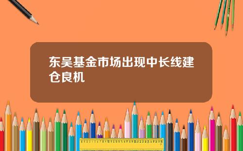 东吴基金市场出现中长线建仓良机