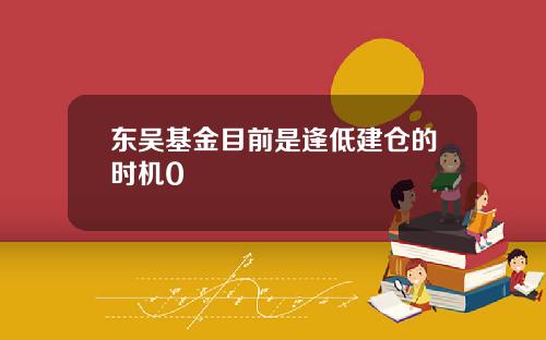 东吴基金目前是逢低建仓的时机0