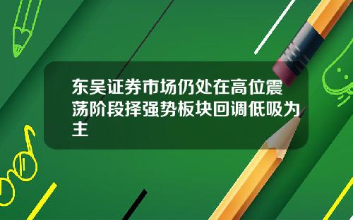 东吴证券市场仍处在高位震荡阶段择强势板块回调低吸为主