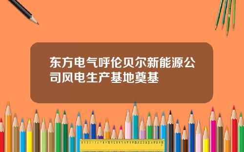 东方电气呼伦贝尔新能源公司风电生产基地奠基