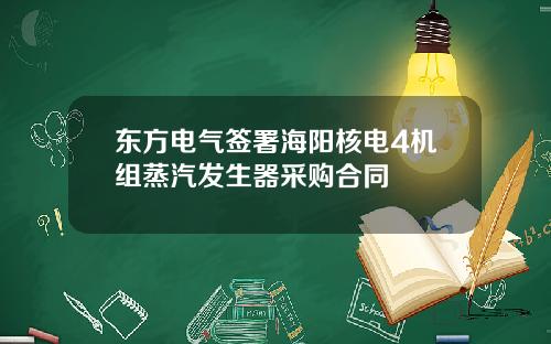 东方电气签署海阳核电4机组蒸汽发生器采购合同