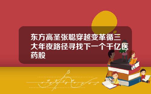 东方高圣张聪穿越变革循三大年夜路径寻找下一个千亿医药股