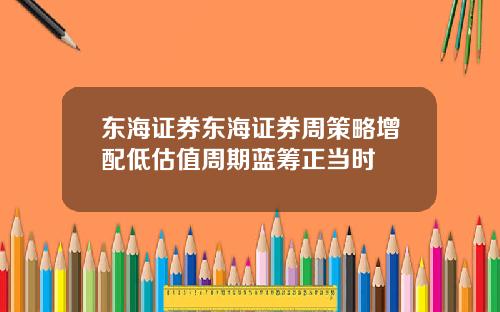 东海证券东海证券周策略增配低估值周期蓝筹正当时