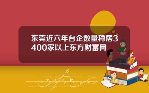 东莞近六年台企数量稳居3400家以上东方财富网