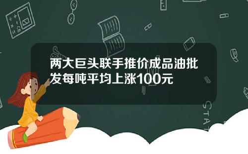 两大巨头联手推价成品油批发每吨平均上涨100元