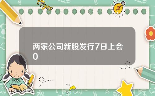 两家公司新股发行7日上会0