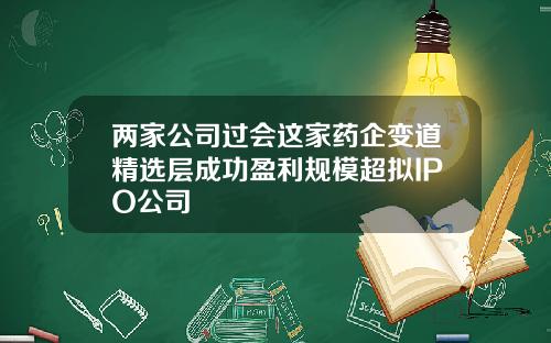 两家公司过会这家药企变道精选层成功盈利规模超拟IPO公司