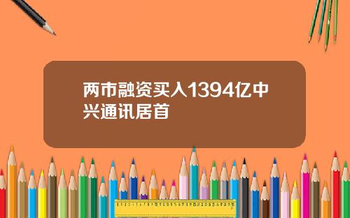 两市融资买入1394亿中兴通讯居首