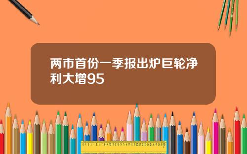 两市首份一季报出炉巨轮净利大增95