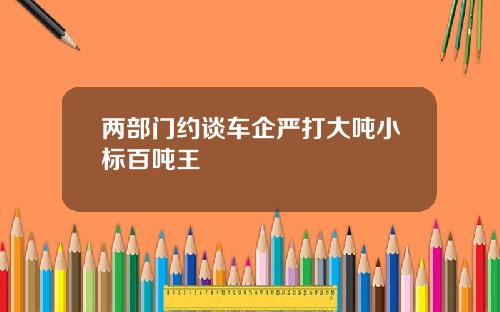 两部门约谈车企严打大吨小标百吨王