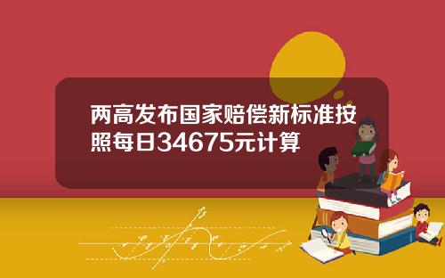 两高发布国家赔偿新标准按照每日34675元计算