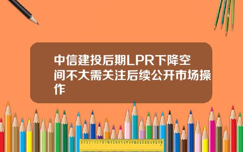 中信建投后期LPR下降空间不大需关注后续公开市场操作