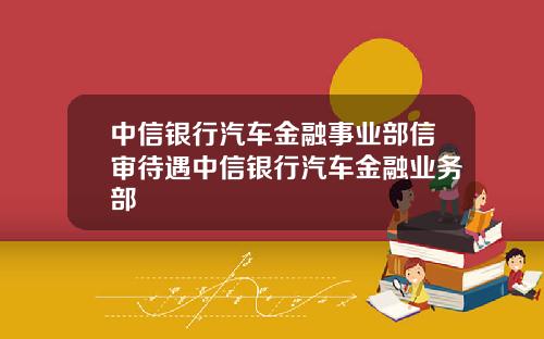 中信银行汽车金融事业部信审待遇中信银行汽车金融业务部