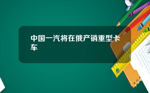 中国一汽将在俄产销重型卡车