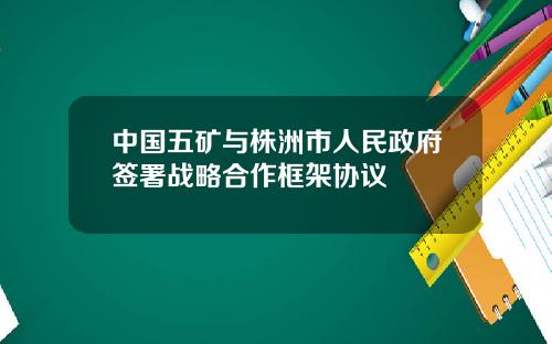 中国五矿与株洲市人民政府签署战略合作框架协议
