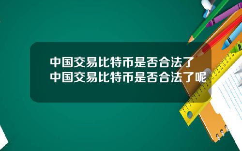中国交易比特币是否合法了中国交易比特币是否合法了呢