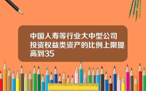 中国人寿等行业大中型公司投资权益类资产的比例上限提高到35