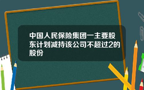 中国人民保险集团一主要股东计划减持该公司不超过2的股份