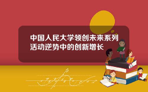 中国人民大学领创未来系列活动逆势中的创新增长
