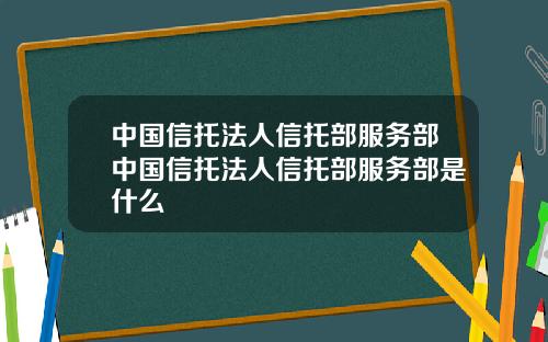 中国信托法人信托部服务部中国信托法人信托部服务部是什么