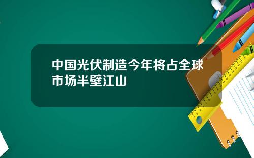 中国光伏制造今年将占全球市场半壁江山