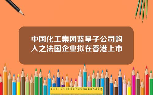 中国化工集团蓝星子公司购入之法国企业拟在香港上市
