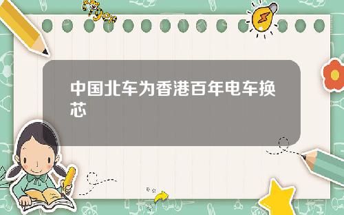 中国北车为香港百年电车换芯