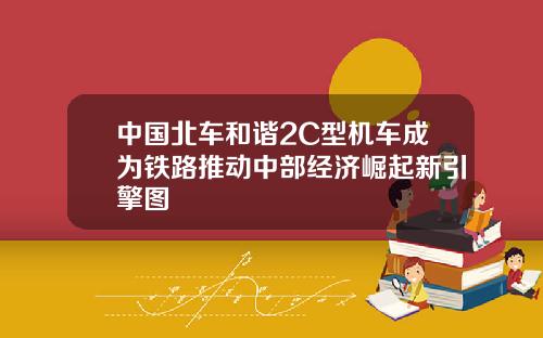 中国北车和谐2C型机车成为铁路推动中部经济崛起新引擎图