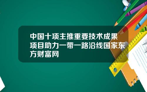 中国十项主推重要技术成果项目助力一带一路沿线国家东方财富网
