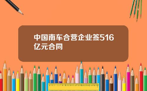中国南车合营企业签516亿元合同