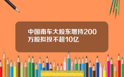 中国南车大股东增持200万股拟投不超10亿