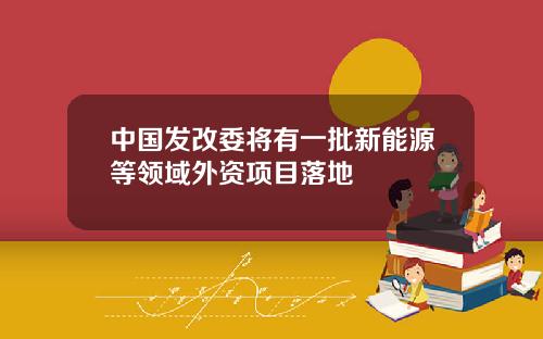 中国发改委将有一批新能源等领域外资项目落地
