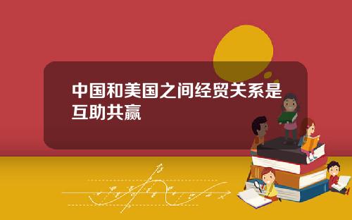 中国和美国之间经贸关系是互助共赢