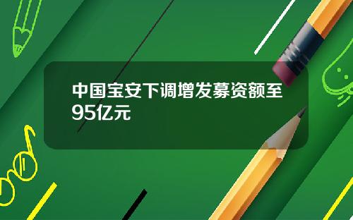 中国宝安下调增发募资额至95亿元