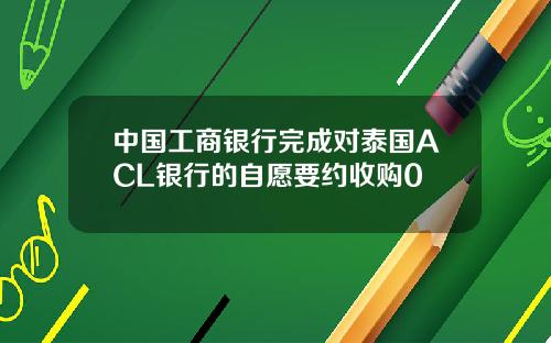 中国工商银行完成对泰国ACL银行的自愿要约收购0